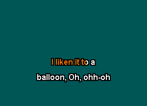 I liken it to a
balloon. Oh, ohh-oh