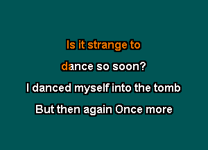 Is it strange to

dance so soon?

I danced myself into the tomb

Butthen again Once more