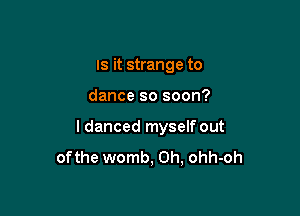 IS it strange to

dance so soon?

I danced myself out
ofthe womb, 0h, ohh-oh