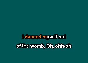 I danced myself out
ofthe womb, 0h, ohh-oh