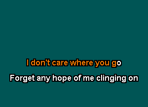 I don't care where you go

Forget any hope of me clinging on