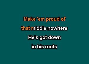 Make 'em proud of

that middle nowhere

He's got down

in his roots
