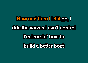 Now and then I let it go, I

ride the waves I can't control
I'm learnin' how to
build a better boat