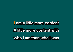 I am a little more content

A little more content with

who I am than who I was