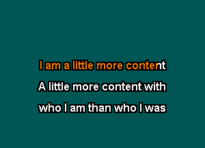 I am a little more content

A little more content with

who I am than who I was