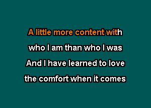 A little more content with
who I am than who I was

And I have learned to love

the comfort when it comes