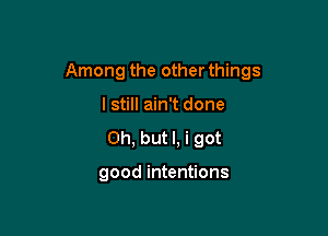 Among the other things

I still ain't done
Oh, but I, i got

good intentions