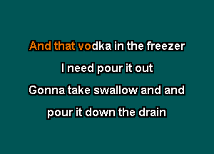 And that vodka in the freezer

I need pour it out

Gonna take swallow and and

pour it down the drain
