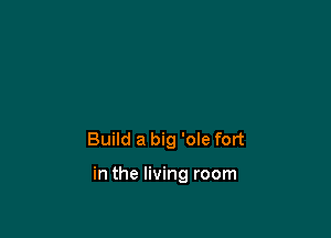 Build a big 'oIe fort

in the living room