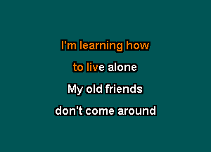 I'm learning how

to live anne
My old friends

don't come around