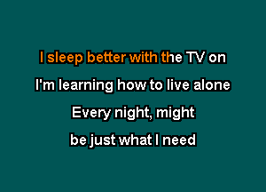 I sleep better with the TV on

I'm learning how to live alone

Every night. might

bejust what I need