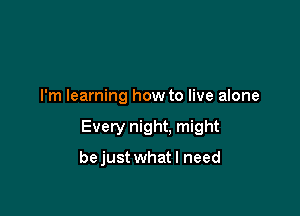 I'm learning how to live alone

Every night. might

bejust what I need