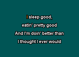 I sleep good,
eatin' pretty good
And I'm doin' better than

lthoughtl ever would