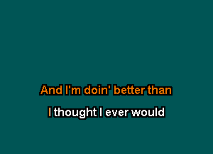 And I'm doin' better than

lthoughtl ever would