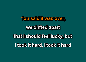 You said it was over,

we drifted apart

thatl should feel lucky, but
I took it hard, I took it hard