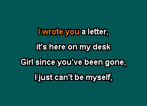 I wrote you a letter,

it's here on my desk

Girl since you've been gone,

ljust can't be myself,