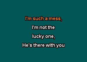 I'm such a mess,
I'm not the

lucky one,

He's there with you