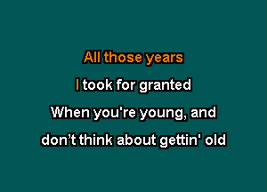 All those years

ltook for granted

When you're young, and

donT think about gettin' old