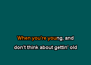 When you're young, and
don't think about gettin' old