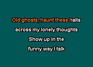 Old ghosts, haunt these halls
across my lonely thoughts

Show up in the

funny way I talk