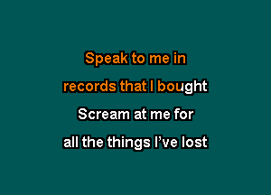 Speak to me in

records that I bought

Scream at me for

all the things We lost