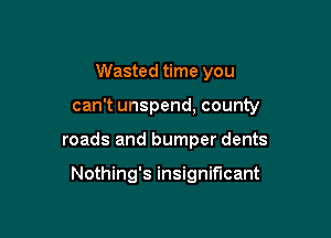 Wasted time you

can't unspend, county

roads and bumper dents

Nothing's insignificant