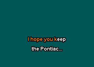 I hope you keep

the Pontiac...