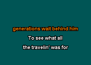 generations wait behind him

To see what all

the travelin' was for