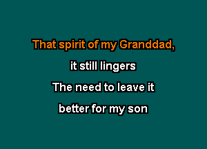 That spirit of my Granddad,
it still lingers

The need to leave it

better for my son