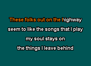 These folks out on the highway

seem to like the songs that I play

my soul stays on

the things I leave behind