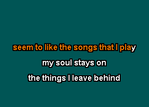 seem to like the songs that I play

my soul stays on

the things I leave behind