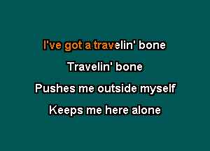 I've got a travelin' bone

Travelin' bone

Pushes me outside myself

Keeps me here alone