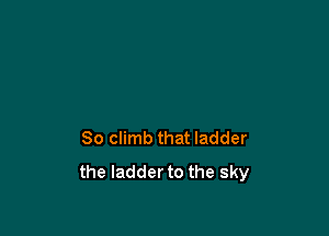 So climb that ladder
the ladder to the sky