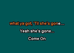 what ya got, 'Til she's gone....

Yeah she's gone...

Come On