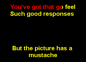 You've got that go feel
Such good responses

But the picture has a
mustache