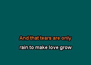 And that tears are only

rain to make love grow
