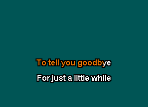 To tell you goodbye

Forjust a little while