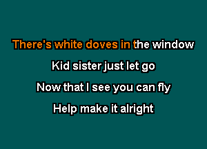 There's white doves in the window

Kid sisterjust let go

Now that I see you can fly

Help make it alright