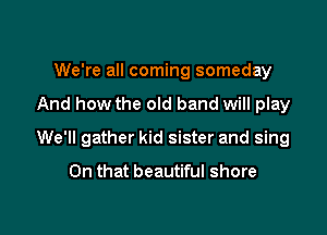 We're all coming someday

And how the old band will play

We'll gather kid sister and sing

On that beautiful shore