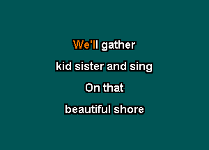 We'll gather

kid sister and sing

On that

beautiful shore