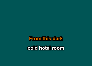 From this dark

cold hotel room