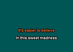 It's easier to believe

In this sweet madness