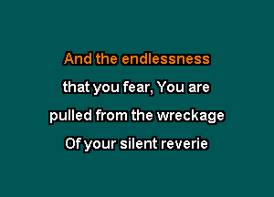 And the endlessness

that you fear, You are

pulled from the wreckage

0f your silent reverie