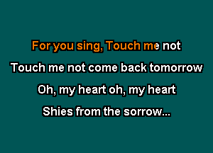 For you sing, Touch me not

Touch me not come back tomorrow

Oh, my heart oh. my heart

Shies from the sorrow...