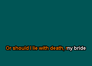 Or should I lie with death, my bride