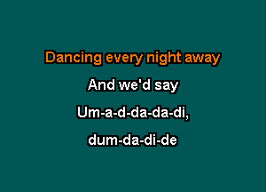 Dancing every night away

And we'd say
Um-a-d-da-da-di,
dum-da-di-de