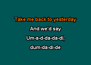 Take me back to yesterday

And we'd say
Um-a-d-da-da-di,
dum-da-di-de