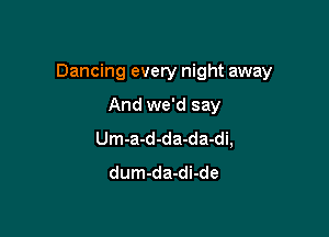 Dancing every night away

And we'd say
Um-a-d-da-da-di,
dum-da-di-de