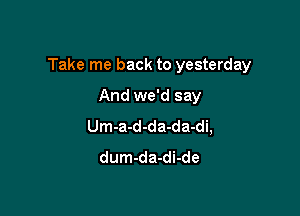 Take me back to yesterday

And we'd say
Um-a-d-da-da-di,
dum-da-di-de