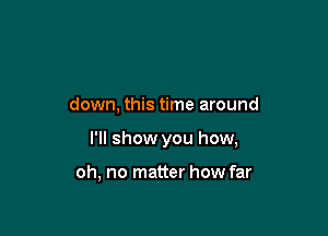 down, this time around

I'll show you how,

oh, no matter how far